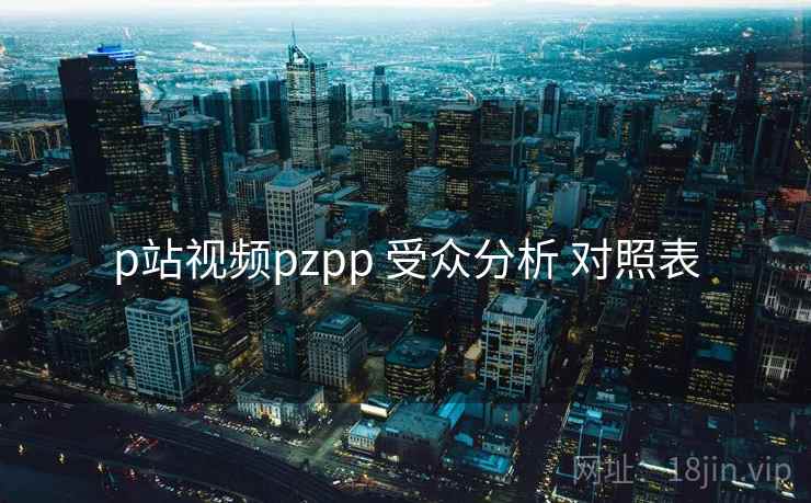 p站视频pzpp 受众分析 对照表