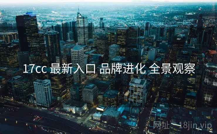 17cc 最新入口 品牌进化 全景观察