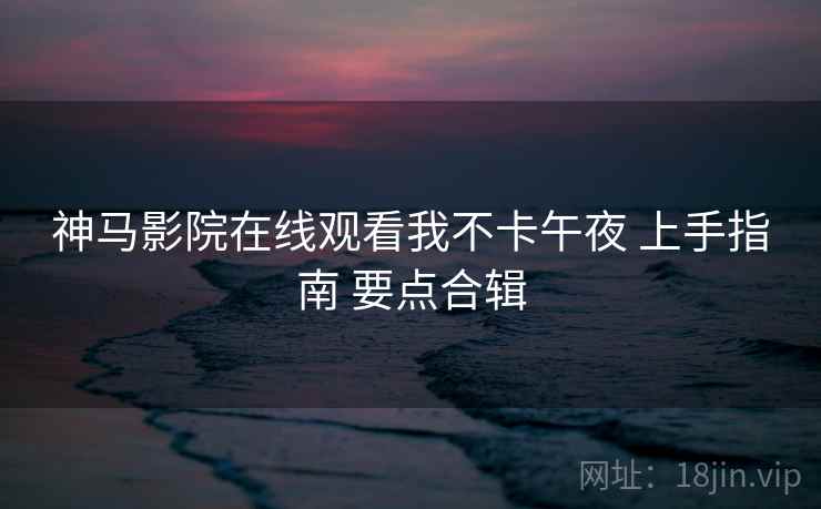 神马影院在线观看我不卡午夜 上手指南 要点合辑